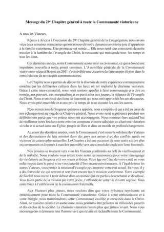 Message du 29e Chapitre général à toute la Communauté viatorienne


À tous les Viateurs,
       Réunis à Ariccia à l’occasion du 29e Chapitre général de la Congrégation, nous avons
vécu deux semaines stimulantes qui ont renouvelé notre dynamisme et notre joie d’appartenir
à la famille viatorienne. Une promesse est semée… Elle nous rend tous conscients de notre
mission à la lumière de l’évangile du Christ, le ressuscité qui transcende tous les temps et
tous les lieux.
      Ces dernières années, notre Communauté a poursuivi sa croissance, ce qui a donné une
impulsion nouvelle à notre projet commun. L’Assemblée générale de la Communauté
viatorienne vécue à Bogotá en 2011 s’est révélée une occasion de faire un pas de plus dans la
consolidation de nos acquis communautaires.
      Le Chapitre nous a permis de découvrir la diversité de notre expérience communautaire
enrichie par les différentes cultures dans les lieux où est implanté le charisme viatorien.
Grâce à cette inter-culturalité, nous nous sentons appelés à faire communauté et à dire au
monde, aux pauvres, aux marginalisés et en particulier aux jeunes, la richesse de l’évangile
du Christ. Nous avons tissé des liens de fraternité qui nous ont rapprochés les uns des autres.
Nous avons prié ensemble et avons pris le temps de nous écouter les uns les autres.
       Nous remercions le Seigneur qui nous a appelés, nous a inspirés et qui a été au cœur de
nos échanges tout au long de ce Chapitre général. Nous avons senti sa présence pendant nos
délibérations parce que vos prières nous ont accompagnés. Nous sommes fiers aujourd’hui
de réaffirmer notre foi dans notre mission commune et notre adhésion au charisme viatorien
si riche et si actuel dans une Église, peuple de Dieu et dans un monde en profond changement.
      Au cours des dernières années, toute la Communauté s’est montrée solidaire des Viateurs
et des destinataires de leur mission dans des pays aux prises avec des conflits armés ou
victimes de catastrophes naturelles. Le Chapitre a été une occasion de nous sentir encore plus
en communion et disposés à marcher ensemble vers une consolidation de nos liens fraternels.
      Nos pensées se tournent vers vous les Viateurs confrontés au défi du vieillissement et
de la maladie. Nous voulons vous redire toute notre reconnaissance pour votre témoignage
de vie donnée au Seigneur et à vos sœurs et frères. Votre âge ou l’état de votre santé ne vous
enferme pas dans le passé ni ne vous interdit d’être encore missionnaires. À l’égal de tous les
autres Viateurs, vous portez la mission d’évangile peu importe votre état actuel. En vous, il y
a des forces de vie qui servent et serviront encore notre mission viatorienne. Votre exemple
de fidélité nous invite à tenir debout dans un monde qui est parfois désenchanté et désabusé.
Vous faites partie de la mission par votre prière, l’offrande de votre vie et votre sagesse. Vous
contribuez à l’édification de la communion fraternelle.
      Aux Viateurs plus jeunes, nous voulons dire que votre présence représente un
enrichissement pour toute la Communauté viatorienne. Grâce à votre enthousiasme et à
votre énergie, nous maintiendrons notre Communauté éveillée et enracinée dans le Christ.
Ainsi, de manière créative et audacieuse, nous pourrons être présents au milieu des pauvres
et des exclus de la société. Le charisme viatorien restera plus que jamais vivant. Nous vous
encourageons à demeurer une flamme vive qui éclaire et réchauffe toute la Communauté.
 