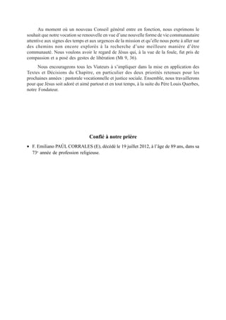 Au moment où un nouveau Conseil général entre en fonction, nous exprimons le
souhait que notre vocation se renouvelle en vue d’une nouvelle forme de vie communautaire
attentive aux signes des temps et aux urgences de la mission et qu’elle nous porte à aller sur
des chemins non encore explorés à la recherche d’une meilleure manière d’être
communauté. Nous voulons avoir le regard de Jésus qui, à la vue de la foule, fut pris de
compassion et a posé des gestes de libération (Mt 9, 36).
      Nous encourageons tous les Viateurs à s’impliquer dans la mise en application des
Textes et Décisions du Chapitre, en particulier des deux priorités retenues pour les
prochaines années : pastorale vocationnelle et justice sociale. Ensemble, nous travaillerons
pour que Jésus soit adoré et aimé partout et en tout temps, à la suite du Père Louis Querbes,
notre Fondateur.




                                  Confié à notre prière
• F. Emiliano PAÚL CORRALES (E), décédé le 19 juillet 2012, à l’âge de 89 ans, dans sa
  73e année de profession religieuse.
 