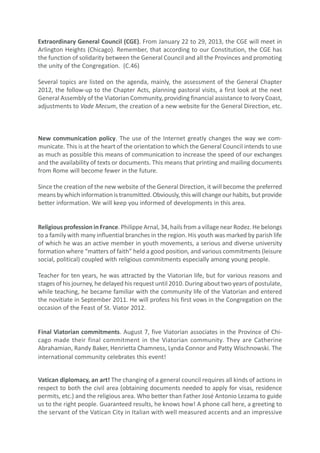 Extraordinary General Council (CGE). From January 22 to 29, 2013, the CGE will meet in
Arlington Heights (Chicago). Remember, that according to our Constitution, the CGE has
the function of solidarity between the General Council and all the Provinces and promoting
the unity of the Congregation. (C.46)

Several topics are listed on the agenda, mainly, the assessment of the General Chapter
2012, the follow-up to the Chapter Acts, planning pastoral visits, a first look at the next
General Assembly of the Viatorian Community, providing financial assistance to Ivory Coast,
adjustments to Vade Mecum, the creation of a new website for the General Direction, etc.



New communication policy. The use of the Internet greatly changes the way we com-
municate. This is at the heart of the orientation to which the General Council intends to use
as much as possible this means of communication to increase the speed of our exchanges
and the availability of texts or documents. This means that printing and mailing documents
from Rome will become fewer in the future.

Since the creation of the new website of the General Direction, it will become the preferred
means by which information is transmitted. Obviously, this will change our habits, but provide
better information. We will keep you informed of developments in this area.


Religious profession in France. Philippe Arnal, 34, hails from a village near Rodez. He belongs
to a family with many influential branches in the region. His youth was marked by parish life
of which he was an active member in youth movements, a serious and diverse university
formation where “matters of faith” held a good position, and various commitments (leisure
social, political) coupled with religious commitments especially among young people.

Teacher for ten years, he was attracted by the Viatorian life, but for various reasons and
stages of his journey, he delayed his request until 2010. During about two years of postulate,
while teaching, he became familiar with the community life of the Viatorian and entered
the novitiate in September 2011. He will profess his first vows in the Congregation on the
occasion of the Feast of St. Viator 2012.


Final Viatorian commitments. August 7, five Viatorian associates in the Province of Chi-
cago made their final commitment in the Viatorian community. They are Catherine
Abrahamian, Randy Baker, Henrietta Chamness, Lynda Connor and Patty Wischnowski. The
international community celebrates this event!


Vatican diplomacy, an art! The changing of a general council requires all kinds of actions in
respect to both the civil area (obtaining documents needed to apply for visas, residence
permits, etc.) and the religious area. Who better than Father José Antonio Lezama to guide
us to the right people. Guaranteed results, he knows how! A phone call here, a greeting to
the servant of the Vatican City in Italian with well measured accents and an impressive
 