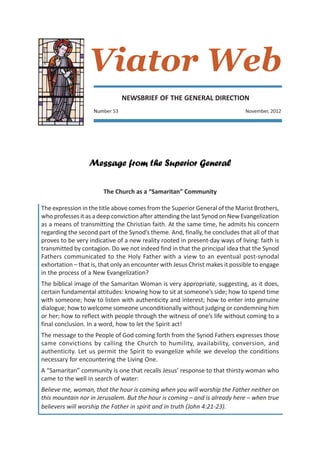 Viator Web
                                NEWSBRIEF OF THE GENERAL DIRECTION
                    Number 53                                                  November, 2012




                  Message from the Superior General

                        The Church as a “Samaritan” Community

The expression in the title above comes from the Superior General of the Marist Brothers,
who professes it as a deep conviction after attending the last Synod on New Evangelization
as a means of transmitting the Christian faith. At the same time, he admits his concern
regarding the second part of the Synod’s theme. And, finally, he concludes that all of that
proves to be very indicative of a new reality rooted in present-day ways of living: faith is
transmitted by contagion. Do we not indeed find in that the principal idea that the Synod
Fathers communicated to the Holy Father with a view to an eventual post-synodal
exhortation – that is, that only an encounter with Jesus Christ makes it possible to engage
in the process of a New Evangelization?
The biblical image of the Samaritan Woman is very appropriate, suggesting, as it does,
certain fundamental attitudes: knowing how to sit at someone’s side; how to spend time
with someone; how to listen with authenticity and interest; how to enter into genuine
dialogue; how to welcome someone unconditionally without judging or condemning him
or her; how to reflect with people through the witness of one’s life without coming to a
final conclusion. In a word, how to let the Spirit act!
The message to the People of God coming forth from the Synod Fathers expresses those
same convictions by calling the Church to humility, availability, conversion, and
authenticity. Let us permit the Spirit to evangelize while we develop the conditions
necessary for encountering the Living One.
A “Samaritan” community is one that recalls Jesus’ response to that thirsty woman who
came to the well in search of water:
Believe me, woman, that the hour is coming when you will worship the Father neither on
this mountain nor in Jerusalem. But the hour is coming – and is already here – when true
believers will worship the Father in spirit and in truth (John 4:21-23).
 
