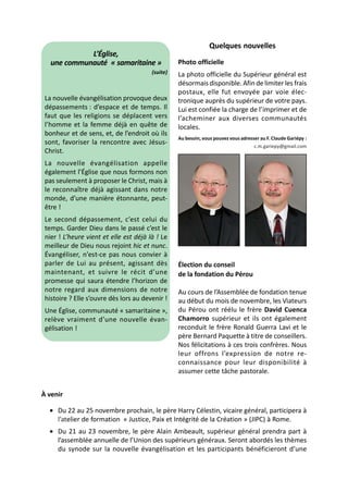 Quelques nouvelles
             L’Église,
   une communauté « samaritaine »                 Photo officielle
                                        (suite)   La photo officielle du Supérieur général est
                                                  désormais disponible. Afin de limiter les frais
                                                  postaux, elle fut envoyée par voie élec-
 La nouvelle évangélisation provoque deux         tronique auprès du supérieur de votre pays.
 dépassements : d’espace et de temps. Il          Lui est confiée la charge de l’imprimer et de
 faut que les religions se déplacent vers         l’acheminer aux diverses communautés
 l’homme et la femme déjà en quête de             locales.
 bonheur et de sens, et, de l’endroit où ils
                                                  Au besoin, vous pouvez vous adresser au F. Claude Gariépy :
 sont, favoriser la rencontre avec Jésus-                                           c.m.gariepy@gmail.com
 Christ.
 La nouvelle évangélisation appelle
 également l’Église que nous formons non
 pas seulement à proposer le Christ, mais à
 le reconnaître déjà agissant dans notre
 monde, d’une manière étonnante, peut-
 être !
 Le second dépassement, c’est celui du
 temps. Garder Dieu dans le passé c’est le
 nier ! L’heure vient et elle est déjà là ! Le
 meilleur de Dieu nous rejoint hic et nunc.
 Évangéliser, n’est-ce pas nous convier à
 parler de Lui au présent, agissant dès           Élection du conseil
 maintenant, et suivre le récit d’une             de la fondation du Pérou
 promesse qui saura étendre l’horizon de
 notre regard aux dimensions de notre             Au cours de l’Assemblée de fondation tenue
 histoire ? Elle s’ouvre dès lors au devenir !    au début du mois de novembre, les Viateurs
 Une Église, communauté « samaritaine »,          du Pérou ont réélu le frère David Cuenca
 relève vraiment d’une nouvelle évan-             Chamorro supérieur et ils ont également
 gélisation !                                     reconduit le frère Ronald Guerra Lavi et le
                                                  père Bernard Paquette à titre de conseillers.
                                                  Nos félicitations à ces trois confrères. Nous
                                                  leur offrons l’expression de notre re-
                                                  connaissance pour leur disponibilité à
                                                  assumer cette tâche pastorale.


À venir

  • Du 22 au 25 novembre prochain, le père Harry Célestin, vicaire général, participera à
    l’atelier de formation « Justice, Paix et Intégrité de la Création » (JIPC) à Rome.
  • Du 21 au 23 novembre, le père Alain Ambeault, supérieur général prendra part à
    l’assemblée annuelle de l’Union des supérieurs généraux. Seront abordés les thèmes
    du synode sur la nouvelle évangélisation et les participants bénéficieront d’une
 
