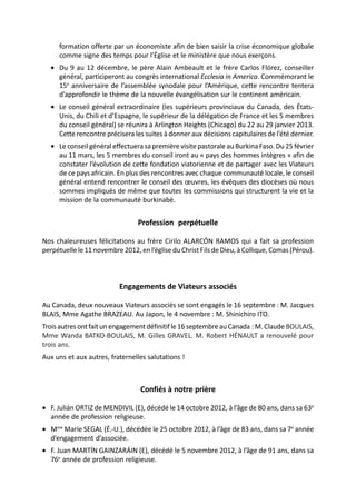 formation offerte par un économiste afin de bien saisir la crise économique globale
     comme signe des temps pour l’Église et le ministère que nous exerçons.
  • Du 9 au 12 décembre, le père Alain Ambeault et le frère Carlos Flórez, conseiller
    général, participeront au congrès international Ecclesia in America. Commémorant le
    15e anniversaire de l’assemblée synodale pour l’Amérique, cette rencontre tentera
    d’approfondir le thème de la nouvelle évangélisation sur le continent américain.
  • Le conseil général extraordinaire (les supérieurs provinciaux du Canada, des États-
    Unis, du Chili et d’Espagne, le supérieur de la délégation de France et les 5 membres
    du conseil général) se réunira à Arlington Heights (Chicago) du 22 au 29 janvier 2013.
    Cette rencontre précisera les suites à donner aux décisions capitulaires de l’été dernier.
  • Le conseil général effectuera sa première visite pastorale au Burkina Faso. Du 25 février
    au 11 mars, les 5 membres du conseil iront au « pays des hommes intègres » afin de
    constater l’évolution de cette fondation viatorienne et de partager avec les Viateurs
    de ce pays africain. En plus des rencontres avec chaque communauté locale, le conseil
    général entend rencontrer le conseil des œuvres, les évêques des diocèses où nous
    sommes impliqués de même que toutes les commissions qui structurent la vie et la
    mission de la communauté burkinabè.


                                 Profession perpétuelle

Nos chaleureuses félicitations au frère Cirilo ALARCÓN RAMOS qui a fait sa profession
perpétuelle le 11 novembre 2012, en l’église du Christ Fils de Dieu, à Collique, Comas (Pérou).



                          Engagements de Viateurs associés

Au Canada, deux nouveaux Viateurs associés se sont engagés le 16 septembre : M. Jacques
BLAIS, Mme Agathe BRAZEAU. Au Japon, le 4 novembre : M. Shinichiro ITO.
Trois autres ont fait un engagement définitif le 16 septembre au Canada : M. Claude BOULAIS,
Mme Wanda BATKO-BOULAIS, M. Gilles GRAVEL. M. Robert HÉNAULT a renouvelé pour
trois ans.
Aux uns et aux autres, fraternelles salutations !



                                  Confiés à notre prière

• F. Julián ORTIZ de MENDIVIL (E), décédé le 14 octobre 2012, à l’âge de 80 ans, dans sa 63e
  année de profession religieuse.
• Mme Marie SEGAL (É.-U.), décédée le 25 octobre 2012, à l’âge de 83 ans, dans sa 7e année
  d’engagement d’associée.
• F. Juan MARTÍN GAINZARÁIN (E), décédé le 5 novembre 2012, à l’âge de 91 ans, dans sa
  76e année de profession religieuse.
 