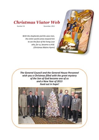 Christmas Viator Web
 Number 54                       December, 2012




       With the shepherds and the wise men,
          the entire world comes toward him
             to see the face of the living Love
                  who, for us, became a child.
                    (Christmas Matins Hymn)




    The General Council and the General House Personnel
      wish you a Christmas filled with the great mystery
             of the Son of God become one of us
                   and a New Year of 2013
                      lived out in hope!
 