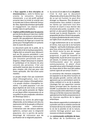 • « Tous appelés à être disciples et           • Au service d’une vie et d’une vie pleine.
  missionnaires », voilà le thème qui            C ’est le mot que le document
  oriente la rencontre. Disciple-                d’Aparecida utilise le plus (531 fois). Rien
  missionnaire a un net profit spirituel         de ce qui est humain ne peut être
  enraciné dans la trinité et orienté vers       étranger au Royaume. Être disciples et
  le monde avec la force même de l’amour         missionnaires nous conduit à assumer
  de ·Dieu. Aparecida entrelace spiritualité     les tâches qui valorisent tout être
  et engagement. Les séparer serait              humain et visent à nous donner des
  tomber dans le spiritualisme.                  structures plus justes. La parole « Vie »
• L’option préférentielle pour les pauvres       permet un plus grand dialogue avec le
  permet de les découvrir dans leur réalité      monde que la parole Royaume. « La
  évangélique. Les secteurs conservateurs        proposition de Jésus-Christ à nos peuples,
  avaient été passablement déconcertés           le contenu fondamental de cette mission,
  par le discours du Pape qui a ouvert les       est l’offre d’une vie pleine pour tous ».
  portes pour l’évangélisation en syntonie        Il s’agit évidemment de la vie nouvelle
  avec la cause des pauvres.                      en Christ, mais aussi de la vie humaine
  Le document parle de la piété, de la            intégrale : spirituelle et physique, pleine
  spiritualité et de la mystique populaires.      pour tous, amour qui donne vie. « La vie
  L’Église doit se convertir pour découvrir       du Christ inclut la joie de manger
  que ses fils pauvres possèdent « une            ensemble, l’enthousiasme pour
  spiritualité chrétienne qui, tout en étant      progresser, le goût de travailler et
  une rencontre personnelle avec le               d’apprendre, la joie de servir ceux qui en
  Seigneur, intègre beaucoup le corporel,         ont besoin, le contact avec la nature,
  le symbolique et les besoins les plus           l’enthousiasme pour les projets
  concrets des personnes. C ’est une              communautaires, le plaisir d’une
  spiritualité incarnée dans la culture des       sexualité vécue selon l’évangile et toutes
  gens simples; elle n’est pas pour cela          les choses dont le Père nous fait cadeau
  moins spirituelle. Elle l’est d’une autre       comme signe de son amour sincère ».
  manière.                                        La conscience des menaces auxquelles
  Le peuple simple n’est pas seulement            est exposée la vie des êtres humains et
                                                  des peuples grandit, comme celle des
  objet d’évangélisation, mais il est
                                                  agressions qui se commettent contre le
  d’abord sujet créateur d’évangélisation.
                                                  milieu ambiant et la vie de la planète.
  « Le peuple chrétien s’évangélise lui-          L’écologie fait son apparition comme
  même. » La piété populaire « est une            thème principal dans les réunions du
  façon légitime de vivre la foi, un moyen        CELAM. La protection du créé invite les
  de se sentir partie prenante de l’Église        communautés à être attentives à l’usage
  et une façon d’être missionnaires où se         indu qui se fait des ressources naturelles,
  recueillent les plus profondes vibrations       spécialement les forêts amazoniennes et
  de l’Amérique latine ».                         les réserves aquifères de la région
  L’ambiance du centre de pèlerinage              antarctique.
  d’Aparecida, où les évêques ont vécu les        Nous devons apprendre à contempler et
  expressions de foi du peuple a influencé        à prendre soin de la création comme de
  beaucoup        cette       valorisation.       la maison de tous les vivants, matrice de
  L’interaction avec des acteurs externes         la vie de la planète et de la nature,
  (pèlerins, contact avec la religiosité          comme héritage gratuit que nous
  populaire, etc.) a permis de parler             recevons et devons protéger.
  davantage de croissance que de               • Les communautés ecclésiales de base.
  purification de la religiosité populaire.      Au début de la Conférence, par
 