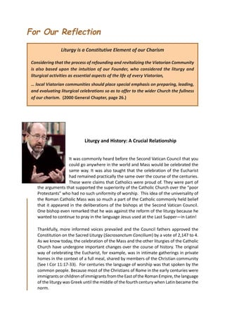 For Our Reflection
                Liturgy is a Constitutive Element of our Charism

 Considering that the process of refounding and revitalizing the Viatorian Community
 is also based upon the intuition of our Founder, who considered the liturgy and
 liturgical activities as essential aspects of the life of every Viatorian,
 … local Viatorian communities should place special emphasis on preparing, leading,
 and evaluating liturgical celebrations so as to offer to the wider Church the fullness
 of our charism. (2000 General Chapter, page 26.)




                             Liturgy and History: A Crucial Relationship


                    It was commonly heard before the Second Vatican Council that you
                    could go anywhere in the world and Mass would be celebrated the
                    same way. It was also taught that the celebration of the Eucharist
                    had remained practically the same over the course of the centuries.
                    These were claims that Catholics were proud of. They were part of
    the arguments that supported the superiority of the Catholic Church over the “poor
    Protestants” who had no such uniformity of worship. This idea of the universality of
    the Roman Catholic Mass was so much a part of the Catholic commonly held belief
    that it appeared in the deliberations of the bishops at the Second Vatican Council.
    One bishop even remarked that he was against the reform of the liturgy because he
    wanted to continue to pray in the language Jesus used at the Last Supper—in Latin!

    Thankfully, more informed voices prevailed and the Council fathers approved the
    Constitution on the Sacred Liturgy (Sacrosanctum Concilium) by a vote of 2,147 to 4.
    As we know today, the celebration of the Mass and the other liturgies of the Catholic
    Church have undergone important changes over the course of history. The original
    way of celebrating the Eucharist, for example, was in intimate gatherings in private
    homes in the context of a full meal, shared by members of the Christian community
    (See I Cor 11:17-33). For centuries the language of worship was that spoken by the
    common people. Because most of the Christians of Rome in the early centuries were
    immigrants or children of immigrants from the East of the Roman Empire, the language
    of the liturgy was Greek until the middle of the fourth century when Latin became the
    norm.
 