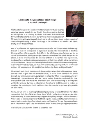 Speaking to the young today about liturgy
                    is no small challenge!


We have to recognize the fact that traditional Catholic liturgy reaches
very few young people in our North American society. Is that
surprising? No! It is a reality. But does that mean that we should
throw in the towel and abandon our primary mission as educators?
My experience with young people leads me to ask questions about certain aspects of
the challenge of trying to adapt the liturgy to the realities of our world. I will speak
briefly about three of those.

First of all, I feel that it is urgent to return to the basis for any Gospel-based undertaking:
the call to live out loving unity in significant places after the example of the first
Christians (Acts of the Apostles 2:42-47). In the Life Preparation Service, we try to
create spaces where young people get to know themselves and to be recognized by
others. In those circumstances, it is possible for them to share their lived experiences,
the beautiful as well as the destructive aspects of their lives, what it is that hurts them
or oppresses them. Liturgy is not a reality in itself, immutable and forever unchangeable.
In order to celebrate our God, we must form community. Are our parish and community
settings still places where it is good to live, to love, to share, and to celebrate?

My second conviction is fundamental. Gospel values retain their full importance today.
We are called to give new life to those values, to make them visible in our world
through our actions, our words, our proofs of solidarity. When young people, who are
increasingly city-dwellers and who are caught up in a deafening rhythm of life, hear
the Word of God, they have the impression that they are listening to a dusty text
written by farmers. Our role as educators is therefore to find the words to restore to
the Word the same impact that it had in our lives. Let us strive to be those who provide
life with flavor.

Finally, we will have to invent signs to accompany young people at the most important
moments in their lives. What are those signs? While I really do not know, are we able,
as a community, to celebrate when a young person is going through a difficult moment?
Are we able to open our spirits so that the Gospel is also a part of our commitment to
peace, justice, protection of our planet, truth, and freedom? Are we there to celebrate
Earth Day, Human Rights Day, and any other event that touches young people today?

In a word, let us live alertly and let us celebrate life!


                                                               Jean-Marc St-Jacques, c.s.v.,
                                                                        Montréal, Canada
 