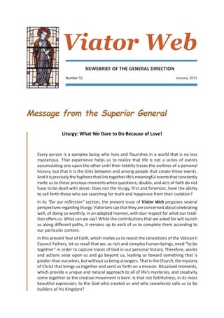 Viator Web
                              NEWSBRIEF OF THE GENERAL DIRECTION
                  Number 55                                                      January, 2013




Message from the Superior General

                Liturgy: What We Dare to Do Because of Love!


  Every person is a complex being who lives and flourishes in a world that is no less
  mysterious. That experience helps us to realize that life is not a series of events
  accumulating one upon the other until their totality traces the outlines of a personal
  history, but that it is the links between and among people that create those events.
  And it is precisely the hyphens that link together life’s meaningful events that constantly
  invite us to those precious moments when questions, doubts, and acts of faith do not
  have to be dealt with alone. Does not the liturgy, first and foremost, have the ability
  to call forth those who are searching for truth and happiness from their isolation?
  In its “for our reflection” section, the present issue of Viator Web proposes several
  perspectives regarding liturgy. Viatorians say that they are concerned about celebrating
  well, of doing so worthily, in an adapted manner, with due respect for what our tradi-
  tion offers us. What can we say? While the contributions that we asked for will launch
  us along different paths, it remains up to each of us to complete them according to
  our particular context.
  In this present Year of Faith, which invites us to revisit the convictions of the Vatican II
  Council Fathers, let us recall that we, as rich and complex human beings, need “to be
  together” in order to capture traces of God in our personal history. Therefore, words
  and actions seize upon us and go beyond us, leading us toward something that is
  greater than ourselves, but without us being strangers. That is the Church, the mystery
  of Christ that brings us together and send us forth on a mission. Ritualized moments,
  which provide a unique and natural approach to all of life’s mysteries, and creativity
  come together as the creative movement is born. Is that not faithfulness, in its most
  beautiful expression, to the God who created us and who ceaselessly calls us to be
  builders of his Kingdom?
 