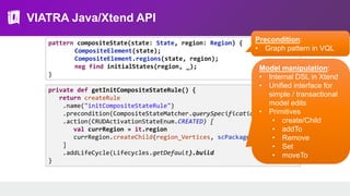 VIATRA Java/Xtend API
pattern compositeState(state: State, region: Region) {
CompositeElement(state);
CompositeElement.regions(state, region);
neg find initialStates(region, _);
}
private def getInitCompositeStateRule() {
return createRule
.name("initCompositeStateRule")
.precondition(CompositeStateMatcher.querySpecification)
.action(CRUDActivationStateEnum.CREATED) [
val currRegion = it.region
currRegion.createChild(region_Vertices, scPackage.entry)
]
.addLifeCycle(Lifecycles.getDefault).build
}
Model manipulation:
• Internal DSL in Xtend
• Unified interface for
simple / transactional
model edits
• Primitives
• create/Child
• addTo
• Remove
• Set
• moveTo
Precondition:
• Graph pattern in VQL
 