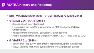 VIATRA History and Roadmap
• (Old) VIATRA2 (2004-2008)  EMF-IncQuery (2009-2013)
•  (New) VIATRA 1.x (2014-)
• Search-based query back-end
• Live queries: up to 50% less memory vs EMF-IncQuery (Eclipse
Collections)
• Reactive transformations, debugger & other add-ons
• Part of Release train since Oxygen (VIATRA 1.6), 1.7 due Dec 20 (O.2)
•  VIATRA 2.x (2018-)
• Server-side “big query” tech (model repositories, graph databases)
• VQL2: usability-first, multi-syntax (single line & graphical queries)
 