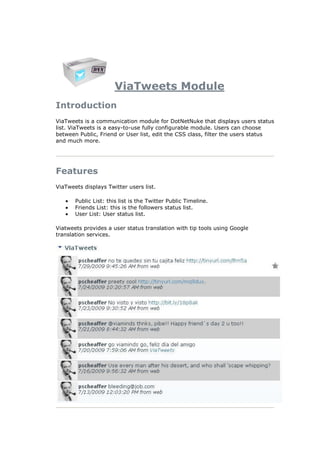 ViaTweets Module
Introduction
ViaTweets is a communication module for DotNetNuke that displays users status
list. ViaTweets is a easy-to-use fully configurable module. Users can choose
between Public, Friend or User list, edit the CSS class, filter the users status
and much more.




Features
ViaTweets displays Twitter users list.

       Public List: this list is the Twitter Public Timeline.
       Friends List: this is the followers status list.
       User List: User status list.

Viatweets provides a user status translation with tip tools using Google
translation services.
 