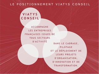 Page 2VIATYS conseil | PRÉSENTATION GÉNÉRALE
L E P O S I T I O N N E M E N T V I A T Y S C O N S E I L
V I A T Y S
C O N S E I L
A C C O M PA G N E
L E S E N T R E P R I S E S
F R A N Ç A I S E S I S S U E S D E
TO U S S E C T E U R S
D ' A C T I V I T É
D A N S L E C A D R A G E ,
P I L O TA G E
E T L E D É P L O I E M E N T D E
L E U R S P R O J E T S
D ' O R G A N I S AT I O N ,
D ' I N N O VAT I O N E T D E
T R A N S F O R M AT I O N .
 