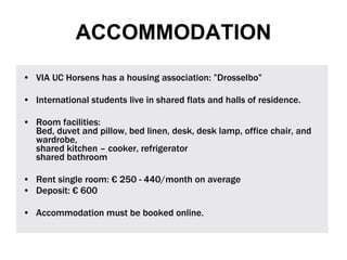 VIA UC Horsens has a housing association: ”Drosselbo”  International students live in shared flats and halls of residence.  Room facilities: Bed, duvet and pillow, bed linen, desk, desk lamp, office chair, and wardrobe,  shared kitchen – cooker, refrigerator shared bathroom Rent single room: €   250 - 440/month on average Deposit: € 600 Accommodation must be booked online. ACCOMMODATION 