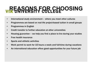 VIA  UNIVERSITY COLLEGE REASONS FOR CHOOSING International study environment – where you meet other cultures  Programmes are based on real life project-based tuition in small groups Programmes in English Credit transfer to further education at other universities Housing guarantee – we help you find a place to live during your studies Free health insurance  Sports and athletic activities Work permit to work for 15 hours a week and full-time during vacations An international education offers good opportunities for your future job 