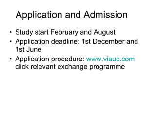 Application and Admission Study start February and August Application deadline: 1st December and 1st June  Application procedure:  www.viauc.com  click relevant exchange programme 