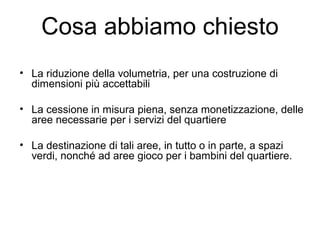 Cosa abbiamo chiesto
• La riduzione della volumetria, per una costruzione di
dimensioni più accettabili
• La cessione in misura piena, senza monetizzazione, delle
aree necessarie per i servizi del quartiere
• La destinazione di tali aree, in tutto o in parte, a spazi
verdi, nonché ad aree gioco per i bambini del quartiere.
 