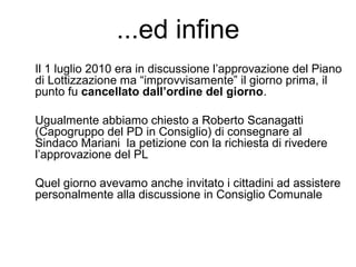 ...ed infine
Il 1 luglio 2010 era in discussione l’approvazione del Piano
di Lottizzazione ma “improvvisamente” il giorno prima, il
punto fu cancellato dall’ordine del giorno.
Ugualmente abbiamo chiesto a Roberto Scanagatti
(Capogruppo del PD in Consiglio) di consegnare al
Sindaco Mariani la petizione con la richiesta di rivedere
l’approvazione del PL
Quel giorno avevamo anche invitato i cittadini ad assistere
personalmente alla discussione in Consiglio Comunale
 