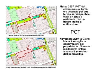 Marzo 2007 PGT del
centro-sinistra: ’a
era destinata per due
terzi a servizi pubblici,
e per un terzo a
residenza, con un
basso indice di
edificazione.
PGT
Novembre 2007 la Giunta
Mariani accoglie le
osservazioni del
proprietario. Si rende
residenziale l’intera
area con il massimo
dell’edificabilità.
 