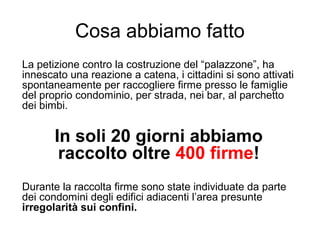 Cosa abbiamo fatto
La petizione contro la costruzione del “palazzone”, ha
innescato una reazione a catena, i cittadini si sono attivati
spontaneamente per raccogliere firme presso le famiglie
del proprio condominio, per strada, nei bar, al parchetto
dei bimbi.
In soli 20 giorni abbiamo
raccolto oltre 400 firme!
Durante la raccolta firme sono state individuate da parte
dei condomini degli edifici adiacenti ’a presunte
irregolarità sui confini.
 
