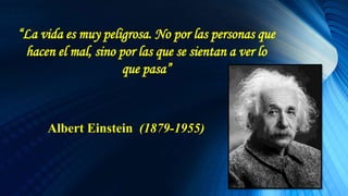 “La vida es muy peligrosa. No por las personas que
hacen el mal, sino por las que se sientan a ver lo
que pasa”
Albert Einstein (1879-1955)
 