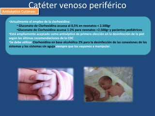 •Actualmente el empleo de la clorhexidina:
• Gluconato de Clorhexidina acuosa al 0,5% en neonatos < 2.500gr
•Gluconato de Clorhexidina acuosa 1-2% para neonatos >2.500gr y pacientes pediátricos
•Está ampliamente aceptado como antiséptico de primera elección en la desinfección de la piel
según las últimas recomendaciones de la CDC
•Se debe utilizar Clorhexidina en base alcohólica 2% para la desinfección de las conexiones de los
sistemas y los sistemas sin aguja siempre que los vayamos a manipular.
Catéter venoso periférico
Antiséptico Cutáneo:
Antiséptico Cutáneo:
 