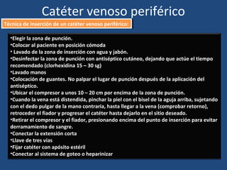 Catéter venoso periférico
Técnica de Inserción de un catéter venoso periférico:
Técnica de Inserción de un catéter venoso periférico:
•Elegir la zona de punción.
•Colocar al paciente en posición cómoda
• Lavado de la zona de inserción con agua y jabón.
•Desinfectar la zona de punción con antiséptico cutáneo, dejando que actúe el tiempo
recomendado (clorhexidina 15 – 30 sg)
•Lavado manos
•Colocación de guantes. No palpar el lugar de punción después de la aplicación del
antiséptico.
•Ubicar el compresor a unos 10 – 20 cm por encima de la zona de punción.
•Cuando la vena está distendida, pinchar la piel con el bisel de la aguja arriba, sujetando
con el dedo pulgar de la mano contraria, hasta llegar a la vena (comprobar retorno),
retroceder el fiador y progresar el catéter hasta dejarlo en el sitio deseado.
•Retirar el compresor y el fiador, presionando encima del punto de inserción para evitar
derramamiento de sangre.
•Conectar la extensión corta
•Llave de tres vías
•Fijar catéter con apósito estéril
•Conectar al sistema de goteo o heparinizar
 
