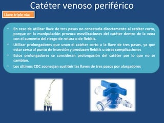 Catéter venoso periférico
Llave triple vía:
Llave triple vía:
• En caso de utilizar llave de tres pasos no conectarla directamente al catéter corto,
porque en la manipulación provoca movilizaciones del catéter dentro de la vena
con el aumento del riesgo de rotura o de flebitis.
• Utilizar prolongadores que unan el catéter corto a la llave de tres pasos, ya que
estar cerca al punto de inserción y producen flebitis u otras complicaciones
• Estos prolongadores se consideran prolongación del catéter por lo que no se
cambian.
• Los últimos CDC aconsejan sustituir las llaves de tres pasos por alargadores
 