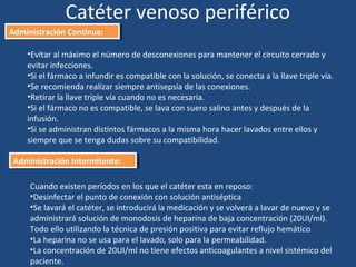 Catéter venoso periférico
Administración Continua:
Administración Continua:
•Evitar al máximo el número de desconexiones para mantener el circuito cerrado y
evitar infecciones.
•Si el fármaco a infundir es compatible con la solución, se conecta a la llave triple vía.
•Se recomienda realizar siempre antisepsia de las conexiones.
•Retirar la llave triple vía cuando no es necesaria.
•Si el fármaco no es compatible, se lava con suero salino antes y después de la
infusión.
•Si se administran distintos fármacos a la misma hora hacer lavados entre ellos y
siempre que se tenga dudas sobre su compatibilidad.
Administración Intermitente:
Administración Intermitente:
Cuando existen períodos en los que el catéter esta en reposo:
•Desinfectar el punto de conexión con solución antiséptica
•Se lavará el catéter, se introducirá la medicación y se volverá a lavar de nuevo y se
administrará solución de monodosis de heparina de baja concentración (20UI/ml).
Todo ello utilizando la técnica de presión positiva para evitar reflujo hemático
•La heparina no se usa para el lavado, solo para la permeabilidad.
•La concentración de 20UI/ml no tiene efectos anticoagulantes a nivel sistémico del
paciente.
 