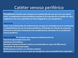 DEFINICION:
Procedimiento invasivo que consiste en la canalización de una vena con una cánula
corta. La canalización venosa periférica consiste en la inserción de un catéter de corta
longitud en una vena superficial con fines diagnósticos y/o terapéuticos.
OBJETIVOS:
Dotar a los profesionales de enfermería de una guía de estrategias para la canalización
y mantenimiento de una vía venosa periférica, unificando los criterios de actuación.
Disminuir la infección nosocomial y las complicaciones derivadas de la canalización
venosa periférica.
INDICACIONES: En neonatos que requieren administración de:
Soluciones glucosadas hasta 12%
Soluciones electrolíticas
Nutrición Parenteral Parcial o total con osmolaridad no mayor de 900 mosml.
Transfusión de Hemoderivados
Medicamentos en bolo o en infusión continúa
Mantenimiento de una vía en casos de emergencia o para procedimientos especiales.
Catéter venoso periférico
 