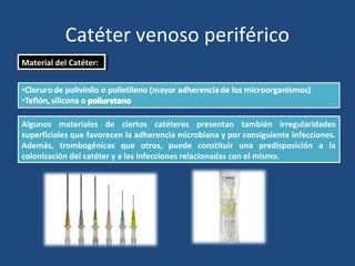 Catéter venoso periférico
Material del Catéter:
Material del Catéter:
Algunos materiales de ciertos catéteres presentan también irregularidades
superficiales que favorecen la adherencia microbiana y por consiguiente infecciones.
Además, trombogénicas que otros, puede constituir una predisposición a la
colonización del catéter y a las infecciones relacionadas con el mismo.
 