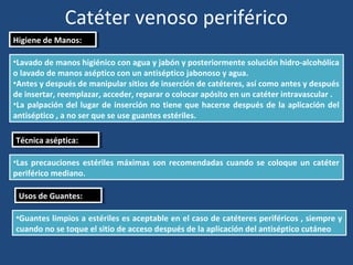 Catéter venoso periférico
Higiene de Manos:
Higiene de Manos:
•Lavado de manos higiénico con agua y jabón y posteriormente solución hidro-alcohólica
o lavado de manos aséptico con un antiséptico jabonoso y agua.
•Antes y después de manipular sitios de inserción de catéteres, así como antes y después
de insertar, reemplazar, acceder, reparar o colocar apósito en un catéter intravascular .
•La palpación del lugar de inserción no tiene que hacerse después de la aplicación del
antiséptico , a no ser que se use guantes estériles.
Técnica aséptica:
Técnica aséptica:
•Las precauciones estériles máximas son recomendadas cuando se coloque un catéter
periférico mediano.
Usos de Guantes:
Usos de Guantes:
•Guantes limpios a estériles es aceptable en el caso de catéteres periféricos , siempre y
cuando no se toque el sitio de acceso después de la aplicación del antiséptico cutáneo
 