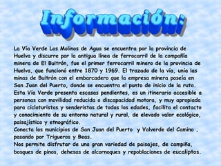 La Vía Verde Los Molinos de Agua se encuentra por la provincia de
Huelva y discurre por la antigua línea de ferrocarril de la compañía
minera de El Buitrón, fue el primer ferrocarril minero de la provincia de
Huelva, que funcionó entre 1870 y 1969. El trazado de la vía, unía las
minas de Buitrón con el embarcadero que la empresa minera poseía en
San Juan del Puerto, donde se encuentra el punto de inicio de la ruta.
Esta Vía Verde presenta escasas pendientes, es un itinerario accesible a
personas con movilidad reducida o discapacidad motora, y muy apropiada
para cicloturistas y senderistas de todas las edades, facilita el contacto
y conocimiento de su entorno natural y rural, de elevado valor ecológico,
paisajístico y etnográfico.
Conecta los municipios de San Juan del Puerto y Valverde del Camino ,
pasando por Trigueros y Beas.
Nos permite disfrutar de una gran variedad de paisajes, de campiña,
bosques de pinos, dehesas de alcornoques y repoblaciones de eucaliptos.

 