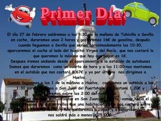 El día 27 de febrero saldremos a las 8:30 de la mañana de Tahivilla a Sevilla
en coche, duraremos unas 2 horas y gastaremos 16€ de gasolina, después
cuando lleguemos a Sevilla que serían aproximadamente las 10:30,
aparcaremos el coche al lado del hospital Virgen del Rocío, que nos costará lo
que queramos lo máximo que hay que pagar es 1€.
Despues iremos andando desde el aparcamiento a la estación de autobuses
Damas que duraremos como un cuarto de hora y a las 11:00 nos montamos
en el autobús que nos costará 8,67€ y ya por últimno nos dirigimos a
Huelva.
Cuando lleguemos a las 1 de la mañana a Huelva, cogeremos un autobús a las
1:30 para dirigirnos a San Juan del Puerto que nos costará 1,20€ y
llegaremos sobre las 2:00 del medio día.
Cuando ya estemos bien situados en San Juan del Puerto, vamos hacía el
hostal toscano de dos estrellas que una habitación doble nos castará entre
25,00€ y 30,00€ la noche, y nos quedaremos a comer y a cenar también que
nos saldrá más o menos a 25,00€.

 