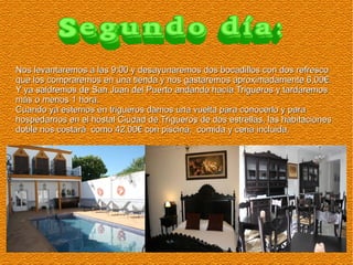 Nos levantaremos a las 9:00 y desayunaremos dos bocadillos con dos refresco
que los compraremos en una tienda y nos gastaremos aproximadamente 6,00€.
Y ya saldremos de San Juan del Puerto andando hacía Trigueros y tardaremos
más o menos 1 hora.
Cuando ya estemos en trigueros damos una vuelta para conocerlo y para
hospedarnos en el hostal Ciudad de Trigueros de dos estrellas, las habitaciones
doble nos costará como 42,00€ con piscina, comida y cena incluida.

 
