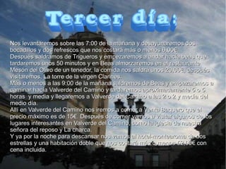 Nos levantaremos sobre las 7:00 de la mañana y desayunaremos dos
bocadillos y dos refrescos que nos costará más o menos 6,00€.
Después saldramos de Trigueros y empezaremos a andar hacía beas que
tardaremos unos 50 minutos y en Beas almorzaremos en el restaurante
Mesón del Olivo de un tenedor, la comida nos saldrá unos 20,00€, después
visitaremos, La torre de la virgen Clarines.
Más o menos a las 9:00 de la mañana saldremos de Beas y empezaremos a
caminar hacía Valverde del Camino y tardaremos aproximadamente 5 o 5
horas y media y llegaremos a Valverde del Camino a las 2 o 2 y media del
medio día.
Allí en Valverde del Camino nos iremos a comer a Venta Baquero que el
precio máximo es de 15€. Después de comer vamos a visitar algunos de los
lugares interesantes en Valverde del Camino, como la iglesia de nuestra
señora del reposo y La charca.
Y ya por la noche para descansar nos vamos al hotel-montearoma de dos
estrellas y una habitación doble que nos costará más o menos 52,00€ con
cena incluida.

 