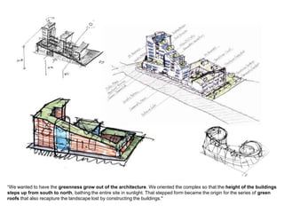 “We wanted to have the greenness grow out of the architecture. We oriented the complex so that the height of the buildings
steps up from south to north, bathing the entire site in sunlight. That stepped form became the origin for the series of green
roofs that also recapture the landscape lost by constructing the buildings."
 