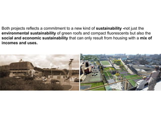 Both projects reflects a commitment to a new kind of sustainability -not just the
environmental sustainability of green roofs and compact fluorescents but also the
social and economic sustainability that can only result from housing with a mix of
incomes and uses.
 