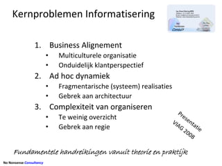 Kernproblemen Informatisering

                  1. Business Alignement
                          •   Multiculturele organisatie
                          •   Onduidelijk klantperspectief
                  2. Ad hoc dynamiek
                          •   Fragmentarische (systeem) realisaties
                          •   Gebrek aan architectuur
                  3. Complexiteit van organiseren 
                                                                         Pr
                          •   Te weinig overzicht                          es
                                                                      VI      en
                          •   Gebrek aan regie                          AG tati
                                                                             20    e 
                                                                                08


     Fundamentele handreikingen vanuit theorie en praktijk
No Nonsense Consultancy
 