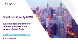 Small Cell Zone @ MWC
Extreme non-uniformity of
cellular networks – the
answer: Small Cells
Paul.Gowans@Viavisolutions.com
Hall 6, Stand I37
 