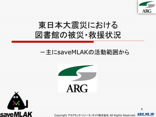 東日本大震災における
図書館の被災・救援状況
－主にsaveMLAKの活動範囲から




                                                         6

  Copyright アカデミック・リソース・ガイド株式会社 All Rights Reserved.   arg.ne.jp
 