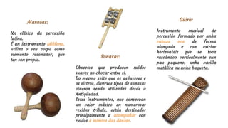 Sonaxas:
Obxectos que producen ruídos
suaves ao chocar entre si.
Do mesmo xeito que os axóuxeres e
os sistros, diversos tipos de sonaxas
viñeron sendo utilizadas desde a
Antigüedad.
Estes instrumentos, que conservan
un valor máxico en numerosas
rexións tribais, están destinados
principalmente a acompañar con
ruídos a mímica das danzas.
Maracas:
Un clásico da percusión
latina.
É un instrumento idiófono,
utiliza o seu corpo como
elemento resonador, que
ten son propio.
Güiro:
Instrumento musical de
percusión formado por unha
cabaza oca de forma
alongada e con estrías
horizontais que se toca
rascándoo verticalmente cun
pau pequeno, unha varilla
metálica ou unha baqueta.
 