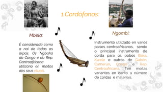 1.Cordófonos:
Mbela:
É considerada como
a nai de todas as
arpas. Os Ngbaka
do Congo e da Rep.
Centroafricana
utilízano en moitos
dos seus rituais.
Ngombi:
Instrumento utilizado en varios
paises centroafricanos, sendo
o principal instrumento de
corda para os pobos Baka,
Kwele e outros de Gabón,
Camerún, Congo e Rep.
Centroafricana. Ten moitas
variantes en canto a número
de cordas e materiais.
 