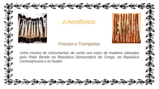 2.Aerófonos:
Frautas e Trompetas:
Unha mostra de instrumentos de vento son estes de madeira utilizados
polo Pobo Banda na República Democrática do Congo, na República
Centroafricana e en Sudán.
 