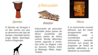 3.Percusión:
Mbira:
É un instrumento musical
africano, que ten maior
arraigamento en
Zimbabue onde é
considerado un
instrumento nacional.
Consiste nun grupo de
lengüetas de metal ou
bambú, adheridas a un
taboleiro ou resonador.
Djembe:
O Djembe de Senegal é
un dos nomes cos que
se denomina este tipo de
tambor, chamado tamén
Linga, Sabar, Kpanlogo,
Kutiro e Bugarabu.
Balafón:
Instrumento de percusión
estendido polos paises de
África occidental ata
algúns pobos de Africa
central. Recibe diferentes
nomes segundo a rexión:
Gyil entre os Dagare, Lobi
ou Gurunsi,; Paluku entre
os Bakongo, Mbila, Kogiri,
Timbila.
 
