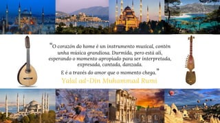 “O corazón do home é un instrumento musical, contén
unha música grandiosa. Durmida, pero está alí,
esperando o momento apropiado para ser interpretada,
expresada, cantada, danzada.
E é a través do amor que o momento chega.”
Yalal ad-Din Muhammad Rumi
 