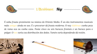 1.Aerófonos: Ney
É unha frauta prominente na música do Oriente Medio. É un dos instrumentos musicais
máis antigos aínda en uso. É o precursor dá frauta moderna. O ney elabórase cunha peza
de rama oca ou cunha cana. Posúe cinco ou seis buracos frontais e un buraco para o
pulgar. O ton varía coa distribución dos dedos. Tamén varía dependendo dá rexión.
 