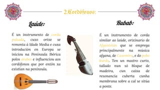 2.Cordófonos:
Laúde:
É un instrumento de corda
pulsada, cuxo orixe se
remonta á Idade Media e cuxa
introdución en Europa se
iniciou na Península Ibérica
polos árabes e influenciou aos
cordófonos que por entón xa
existían na península.
Rubab:
É un instrumento de corda
similar ao laúde, orixinario de
Afganistán que se emprega
principalmente na música
afgana, de Caxemira, e do pobo
kurdo. Ten un mastro curto,
tallado nun só bloque de
madeira, cun caixa de
resonancia cuberta cunha
membrana sobre a cal se sitúa
a ponte.
 