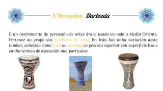 3.Percusión: Darbouta
É un instrumento de percusión de orixe árabe usado en todo o Medio Oriente.
Pertence ao grupo dos tambores de copa. En Irán hai unha variación deste
tambor, coñecido como zarb ou tombak, co pescozo superior con superficie lisa e
cunha técnica de execución moi particular.
 