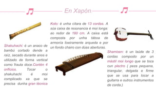 En Xapón:
Shamisen: é un laúde de 3
cordas composto por un
mástil moi longo que se toca
cun plectro ( peza pequena,
triangular, delgada e firme
que se usa para tocar a
guitarra e outros instrumentos
de corda.)
Koto: é unha cítara de 13 cordas. A
súa caixa de resonancia é moi longa:
ao redor de 180 cm. A caixa está
composta por unha táboa de
armonía lixeiramente arqueda e por
un fondo chairo con dúas aberturas.
Shakuhachi: é un anaco de
bambú cortado dende a
raíz, secado durante anos e
utilizado de forma vertical
como frauta doce.Contén 4
orificios. Tocar o
shakuhachi é moi
complicado xa que se
precisa dunha gran técnica
 