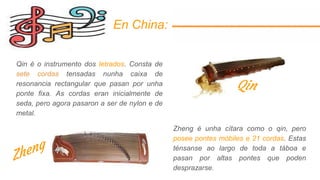 En China:
Qin é o instrumento dos letrados. Consta de
sete cordas tensadas nunha caixa de
resonancia rectangular que pasan por unha
ponte fixa. As cordas eran inicialmente de
seda, pero agora pasaron a ser de nylon e de
metal.
Zheng é unha cítara como o qin, pero
posee pontes móbiles e 21 cordas. Estas
ténsanse ao largo de toda a táboa e
pasan por altas pontes que poden
desprazarse.
Qin
 