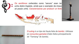 Os aerófonos coñecidos como “sarune” soen ter
unha dobre lingüeta, aínda que o exemplar da imaxe
só posúe unha. Caracterízanse por producir un forte
son rouco.
O suling é un tipo de frauta feita de bambú. Utilízase
en conxuntos gamelan.Están feitos principalmente
de “Tamiang” de bambú,
 